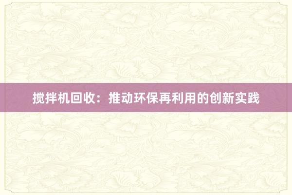 搅拌机回收：推动环保再利用的创新实践